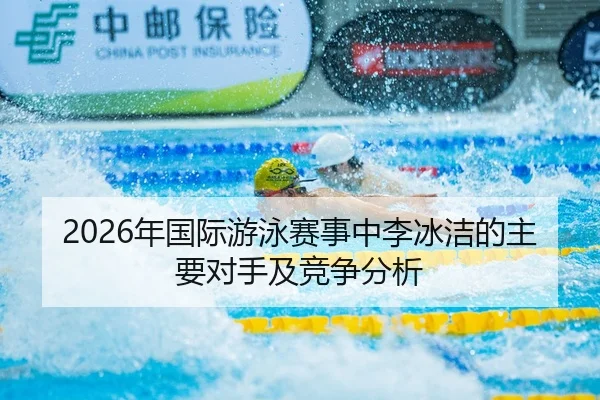 2026年国际游泳赛事中李冰洁的主要对手及竞争分析