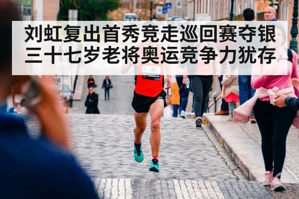 刘虹复出首秀竞走巡回赛夺银 三十七岁老将奥运竞争力犹存